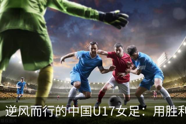 逆风而行的中国U17女足：用胜利回应质疑
